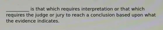 __________ is that which requires interpretation or that which requires the judge or jury to reach a conclusion based upon what the evidence indicates.