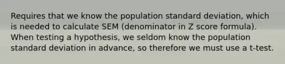 Requires that we know the population standard deviation, which is needed to calculate SEM (denominator in Z score formula). When testing a hypothesis, we seldom know the population standard deviation in advance, so therefore we must use a t-test.