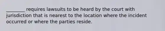 ________ requires lawsuits to be heard by the court with jurisdiction that is nearest to the location where the incident occurred or where the parties reside.