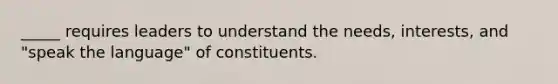 _____ requires leaders to understand the needs, interests, and "speak the language" of constituents.