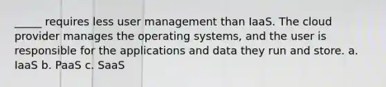 _____ requires less user management than IaaS. The cloud provider manages the operating systems, and the user is responsible for the applications and data they run and store. a. IaaS b. PaaS c. SaaS