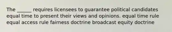 The ______ requires licensees to guarantee political candidates equal time to present their views and opinions. equal time rule equal access rule fairness doctrine broadcast equity doctrine