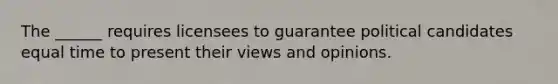 The ______ requires licensees to guarantee political candidates equal time to present their views and opinions.