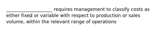 ____________________ requires management to classify costs as either fixed or variable with respect to production or sales volume, within the relevant range of operations