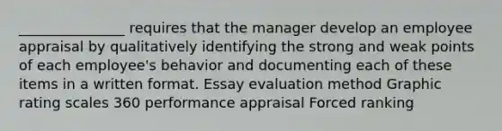 _______________ requires that the manager develop an employee appraisal by qualitatively identifying the strong and weak points of each employee's behavior and documenting each of these items in a written format. Essay evaluation method Graphic rating scales 360 performance appraisal Forced ranking