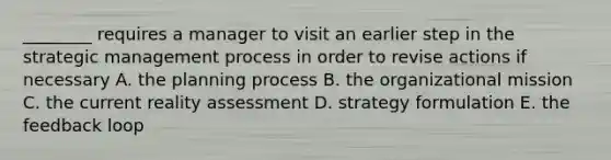 ________ requires a manager to visit an earlier step in the strategic management process in order to revise actions if necessary A. the planning process B. the organizational mission C. the current reality assessment D. strategy formulation E. the feedback loop