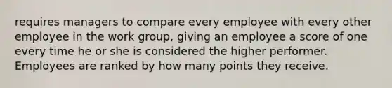 requires managers to compare every employee with every other employee in the work group, giving an employee a score of one every time he or she is considered the higher performer. Employees are ranked by how many points they receive.