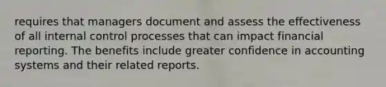 requires that managers document and assess the effectiveness of all internal control processes that can impact financial reporting. The benefits include greater confidence in accounting systems and their related reports.