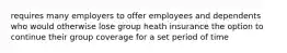 requires many employers to offer employees and dependents who would otherwise lose group heath insurance the option to continue their group coverage for a set period of time