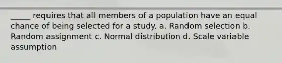 _____ requires that all members of a population have an equal chance of being selected for a study. a. Random selection b. Random assignment c. Normal distribution d. Scale variable assumption