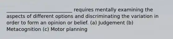 ___________________________ requires mentally examining the aspects of different options and discriminating the variation in order to form an opinion or belief. (a) Judgement (b) Metacognition (c) Motor planning