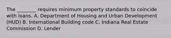 The ________ requires minimum property standards to coincide with loans. A. Department of Housing and Urban Development (HUD) B. International Building code C. Indiana Real Estate Commission D. Lender