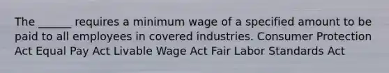 The ______ requires a minimum wage of a specified amount to be paid to all employees in covered industries. Consumer Protection Act Equal Pay Act Livable Wage Act Fair Labor Standards Act