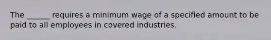 The ______ requires a minimum wage of a specified amount to be paid to all employees in covered industries.