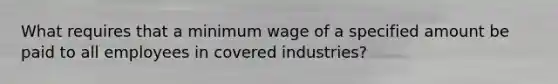 What requires that a minimum wage of a specified amount be paid to all employees in covered industries?