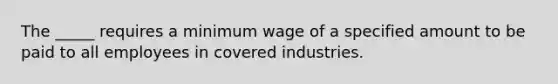 The _____ requires a minimum wage of a specified amount to be paid to all employees in covered industries.