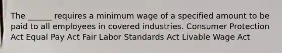 The ______ requires a minimum wage of a specified amount to be paid to all employees in covered industries. Consumer Protection Act Equal Pay Act Fair Labor Standards Act Livable Wage Act