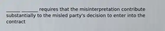 ______ _______ requires that the misinterpretation contribute substantially to the misled party's decision to enter into the contract