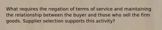 What requires the negation of terms of service and maintaining the relationship between the buyer and those who sell the firm goods. Supplier selection supports this activity?