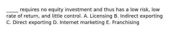 _____ requires no equity investment and thus has a low risk, low rate of return, and little control. A. Licensing B. Indirect exporting C. Direct exporting D. Internet marketing E. Franchising