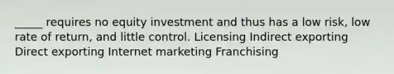 _____ requires no equity investment and thus has a low risk, low rate of return, and little control. Licensing Indirect exporting Direct exporting Internet marketing Franchising