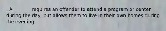 . A _______ requires an offender to attend a program or center during the day, but allows them to live in their own homes during the evening