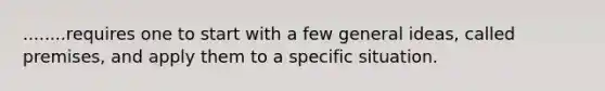 ........requires one to start with a few general ideas, called premises, and apply them to a specific situation.