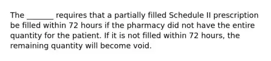 The _______ requires that a partially filled Schedule II prescription be filled within 72 hours if the pharmacy did not have the entire quantity for the patient. If it is not filled within 72 hours, the remaining quantity will become void.