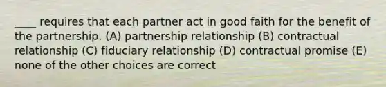 ____ requires that each partner act in good faith for the benefit of the partnership. (A) partnership relationship (B) contractual relationship (C) fiduciary relationship (D) contractual promise (E) none of the other choices are correct