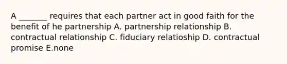 A _______ requires that each partner act in good faith for the benefit of he partnership A. partnership relationship B. contractual relationship C. fiduciary relatioship D. contractual promise E.none