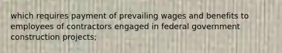 which requires payment of prevailing wages and benefits to employees of contractors engaged in federal government construction projects;