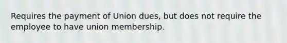 Requires the payment of Union dues, but does not require the employee to have union membership.