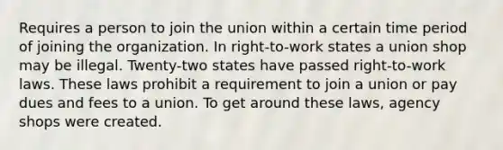 Requires a person to join the union within a certain time period of joining the organization. In right-to-work states a union shop may be illegal. Twenty-two states have passed right-to-work laws. These laws prohibit a requirement to join a union or pay dues and fees to a union. To get around these laws, agency shops were created.