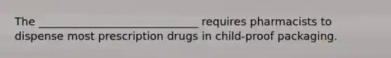 The _____________________________ requires pharmacists to dispense most prescription drugs in child-proof packaging.