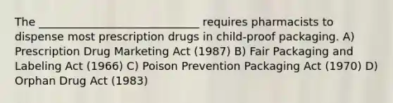 The _____________________________ requires pharmacists to dispense most prescription drugs in child-proof packaging. A) Prescription Drug Marketing Act (1987) B) Fair Packaging and Labeling Act (1966) C) Poison Prevention Packaging Act (1970) D) Orphan Drug Act (1983)