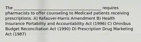 The ____________________________________________ requires pharmacists to offer counseling to Medicaid patients receiving prescriptions. A) Kefauver-Harris Amendment B) Health Insurance Portability and Accountability Act (1996) C) Omnibus Budget Reconciliation Act (1990) D) Prescription Drug Marketing Act (1987)