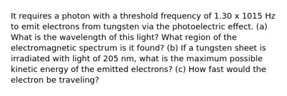 It requires a photon with a threshold frequency of 1.30 x 1015 Hz to emit electrons from tungsten via the photoelectric effect. (a) What is the wavelength of this light? What region of the electromagnetic spectrum is it found? (b) If a tungsten sheet is irradiated with light of 205 nm, what is the maximum possible kinetic energy of the emitted electrons? (c) How fast would the electron be traveling?