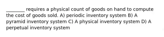 ________ requires a physical count of goods on hand to compute the cost of goods sold. A) periodic inventory system B) A pyramid inventory system C) A physical inventory system D) A perpetual inventory system