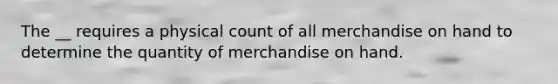 The __ requires a physical count of all merchandise on hand to determine the quantity of merchandise on hand.