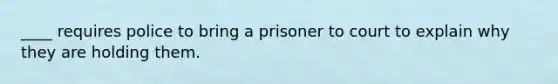 ____ requires police to bring a prisoner to court to explain why they are holding them.