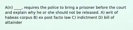 A(n) ____, requires the police to bring a prisoner before the court and explain why he or she should not be released. A) writ of habeas corpus B) ex post facto law C) indictment D) bill of attainder