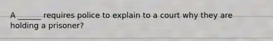 A ______ requires police to explain to a court why they are holding a prisoner?