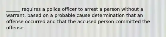 ______ requires a police officer to arrest a person without a warrant, based on a probable cause determination that an offense occurred and that the accused person committed the offense.