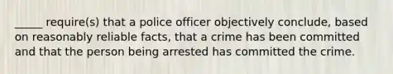 _____ require(s) that a police officer objectively conclude, based on reasonably reliable facts, that a crime has been committed and that the person being arrested has committed the crime.