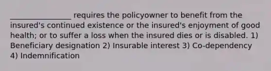 ________________ requires the policyowner to benefit from the insured's continued existence or the insured's enjoyment of good health; or to suffer a loss when the insured dies or is disabled. 1) Beneficiary designation 2) Insurable interest 3) Co-dependency 4) Indemnification