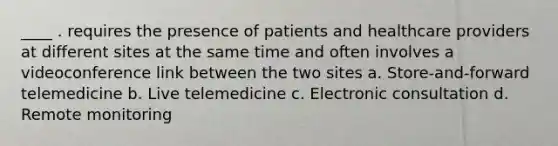 ____ . requires the presence of patients and healthcare providers at different sites at the same time and often involves a videoconference link between the two sites a. Store-and-forward telemedicine b. Live telemedicine c. Electronic consultation d. Remote monitoring