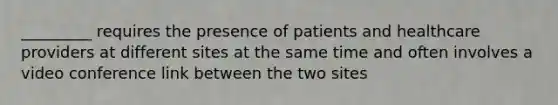 _________ requires the presence of patients and healthcare providers at different sites at the same time and often involves a video conference link between the two sites