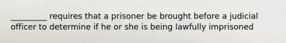 _________ requires that a prisoner be brought before a judicial officer to determine if he or she is being lawfully imprisoned