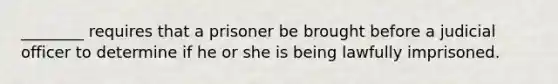 ________ requires that a prisoner be brought before a judicial officer to determine if he or she is being lawfully imprisoned.