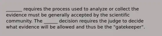 _______ requires the process used to analyze or collect the evidence must be generally accepted by the scientific community. The ______ decision requires the judge to decide what evidence will be allowed and thus be the "gatekeeper".